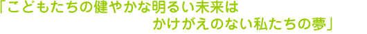 「こどもたちの健やかな明るい未来はかけがえのない私たちの夢」