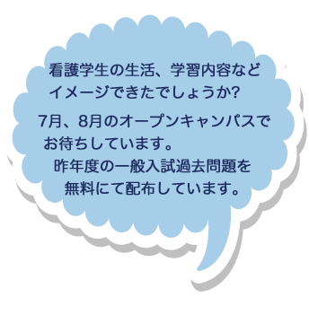 看護学生の生活、学習内容などイメージできたでしょうか?
        7月、8月のオープンキャンパスでお待ちしています。昨年度の一般入試過去問題を無料にて配布しています。